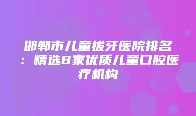 邯郸市儿童拔牙医院排名:精选8家优质儿童口腔医疗机构