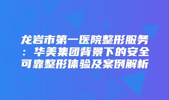 龙岩市第一医院整形服务:华美集团背景下的安全可靠整形体验及案例解析