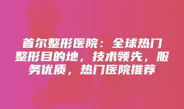 首尔整形医院：全球热门整形目的地，技术领先，服务优质，热门医院推荐