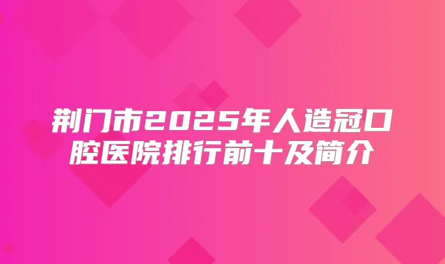 荆门市2025年人造冠口腔医院排行前十及简介