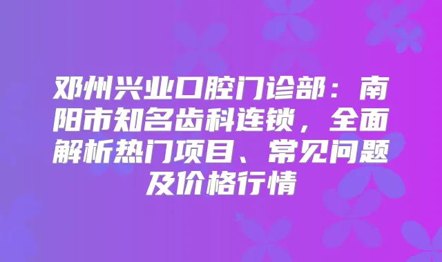 邓州兴业口腔门诊部：南阳市知名齿科连锁，全面解析热门项目、常见问题及价格行情