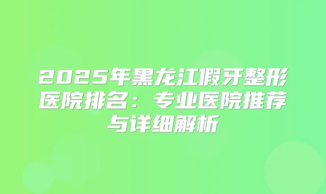 2025年黑龙江假牙整形医院排名：专业医院推荐与详细解析