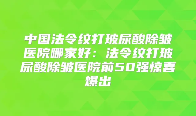 中国法令纹打玻尿酸除皱医院哪家好：法令纹打玻尿酸除皱医院前50强惊喜爆出