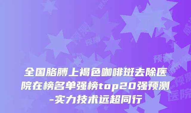 全国胳膊上褐色咖啡斑去除医院在榜名单强榜top20强预测-实力技术远超同行