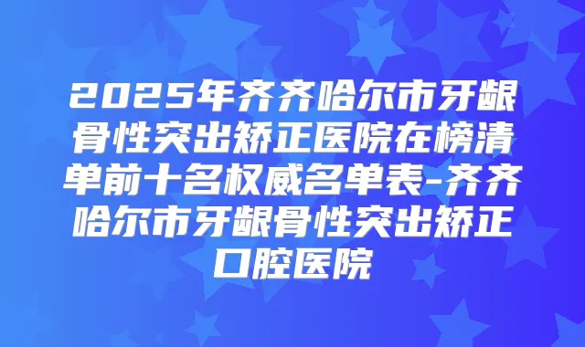 2025年齐齐哈尔市牙龈骨性突出矫正医院在榜清单前十名名单表-齐齐哈尔市牙龈骨性突出矫正口腔医院