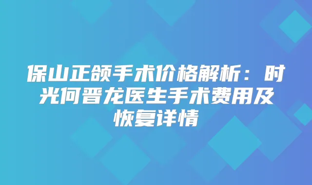 保山正颌手术价格解析：时光何晋龙医生手术费用及恢复详情