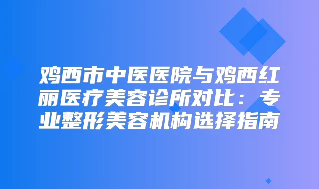 鸡西市中医医院与鸡西红丽医疗美容诊所对比:专业整形美容机构选择指南
