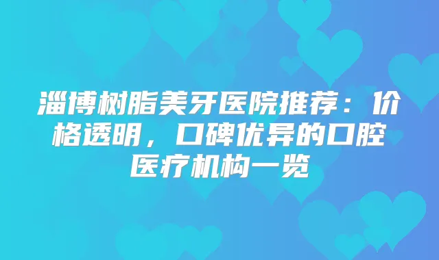 淄博树脂美牙医院推荐：价格透明，口碑优异的口腔医疗机构一览