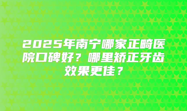 2025年南宁哪家正畸医院口碑好?哪里矫正牙齿效果更佳?