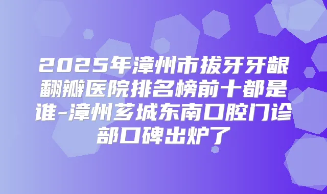 2025年漳州市拔牙牙龈翻瓣医院排名榜前十都是谁-漳州芗城东南口腔门诊部口碑出炉了