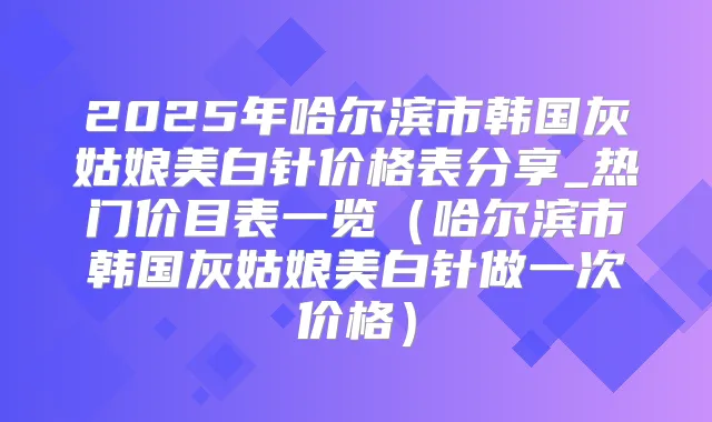 2025年哈尔滨市韩国灰姑娘美白针价格表分享_热门价目表一览(哈尔滨市韩国灰姑娘美白针做一次价格)