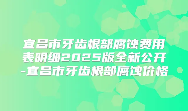 宜昌市牙齿根部腐蚀费用表明细2025版全新公开-宜昌市牙齿根部腐蚀价格