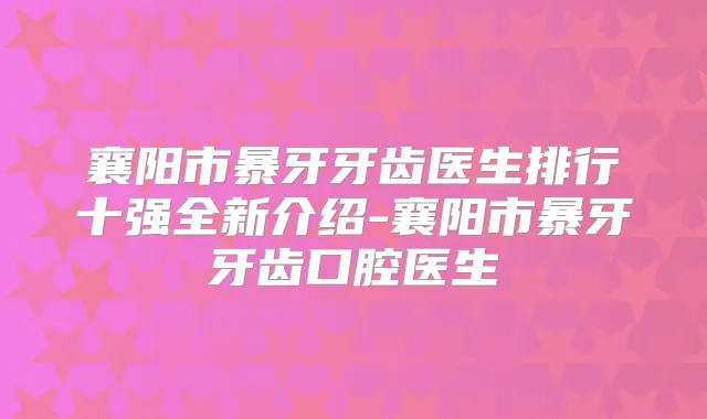 襄阳市暴牙牙齿医生排行十强全新介绍-襄阳市暴牙牙齿口腔医生