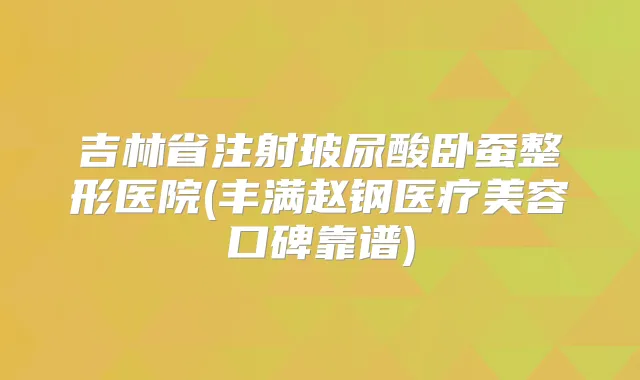 吉林省注射玻尿酸卧蚕整形医院(丰满赵钢医疗美容口碑靠谱)