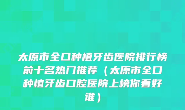 太原市全口种植牙齿医院排行榜前十名热门推荐（太原市全口种植牙齿口腔医院上榜你看好谁）