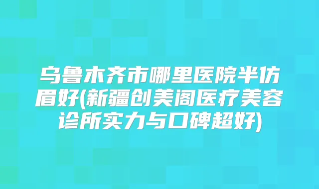 乌鲁木齐市哪里医院半仿眉好(新疆创美阁医疗美容诊所实力与口碑超好)