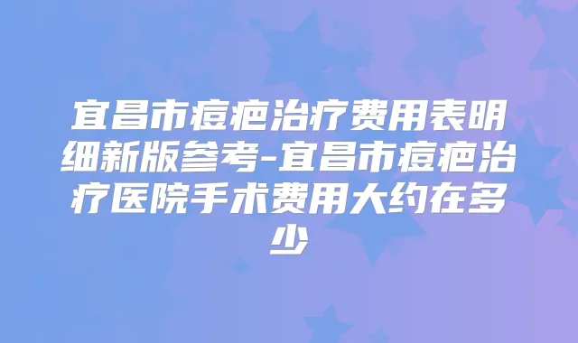 宜昌市痘疤费用表明细新版参考-宜昌市痘疤医院手术费用大约在多少