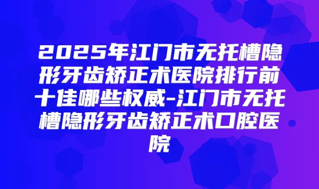 2025年江门市无托槽隐形牙齿矫正术医院排行前十佳哪些-江门市无托槽隐形牙齿矫正术口腔医院