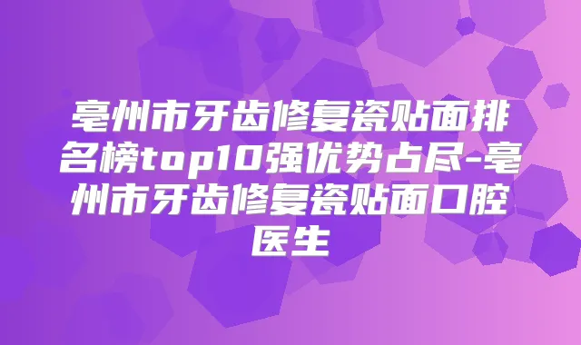 亳州市牙齿修复瓷贴面排名榜top10强优势占尽-亳州市牙齿修复瓷贴面口腔医生