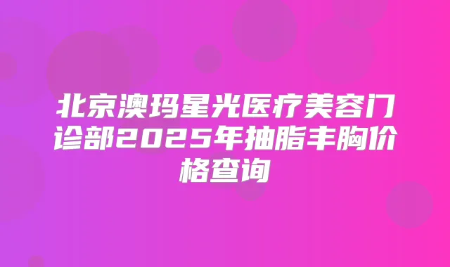 北京澳玛星光医疗美容门诊部2025年抽脂丰胸价格查询