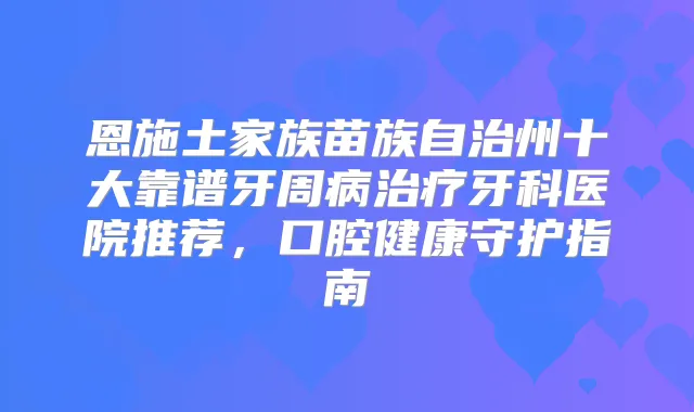 恩施土家族苗族自治州十大靠谱牙周病牙科医院推荐,口腔健康守护指南