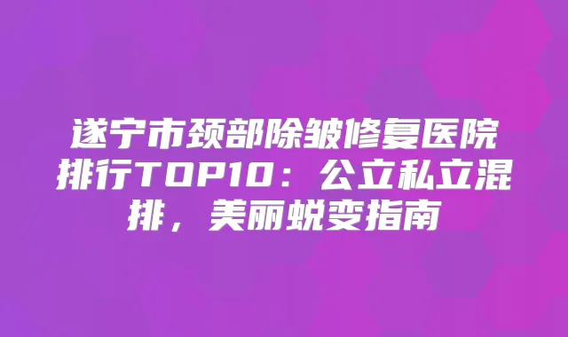 遂宁市颈部除皱修复医院排行TOP10:公立私立混排,美丽蜕变指南