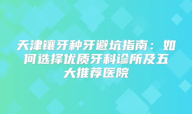 天津镶牙种牙避坑指南:如何选择优质牙科诊所及五大推荐医院