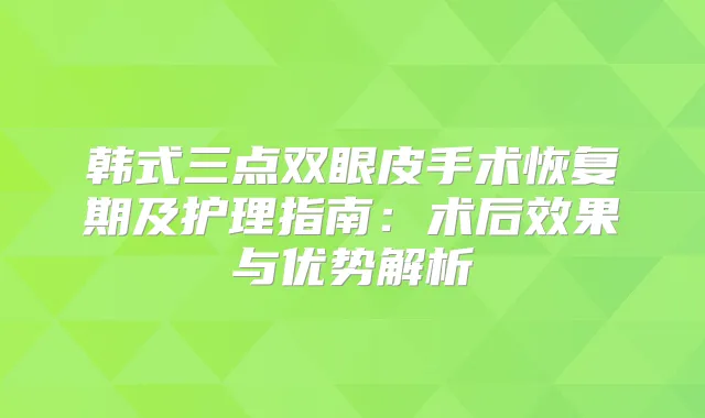 韩式三点双眼皮手术恢复期及护理指南:术后效果与优势解析