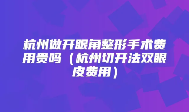 杭州做开眼角整形手术费用贵吗（杭州切开法双眼皮费用）