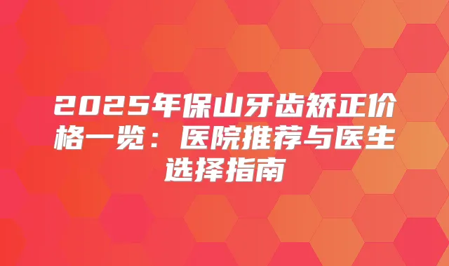 2025年保山牙齿矫正价格一览：医院推荐与医生选择指南