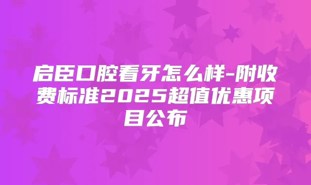 启臣口腔看牙怎么样-附收费标准2025超值优惠项目公布