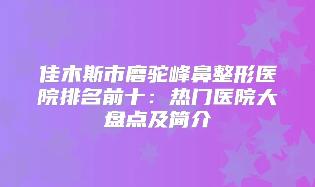 佳木斯市磨驼峰鼻整形医院排名前十：热门医院大盘点及简介