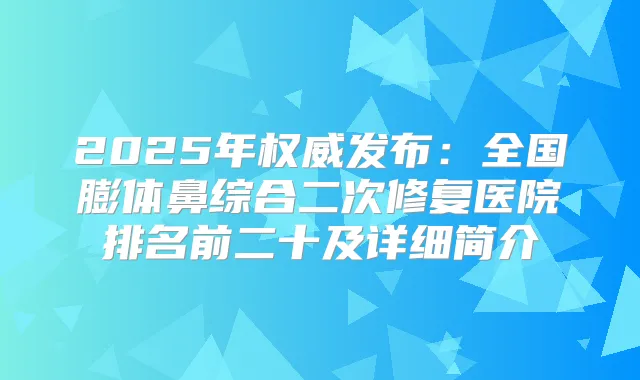 2025年发布：全国膨体鼻综合二次修复医院排名前二十及详细简介
