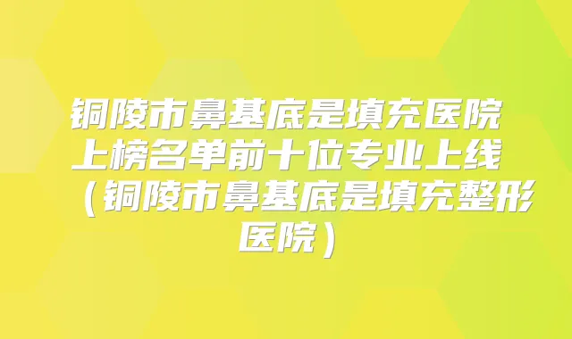 铜陵市鼻基底是填充医院上榜名单前十位专业上线(铜陵市鼻基底是填充整形医院)