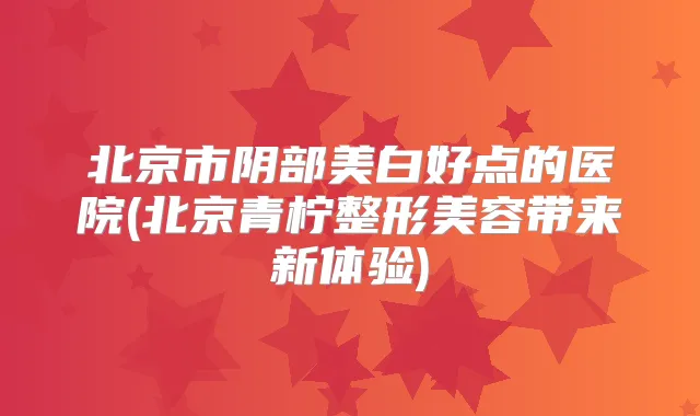 北京市阴部美白好点的医院(北京青柠整形美容带来新体验)