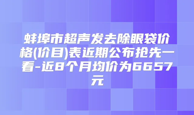 蚌埠市超声发去除眼袋价格(价目)表近期公布抢先一看-近8个月均价为6657元