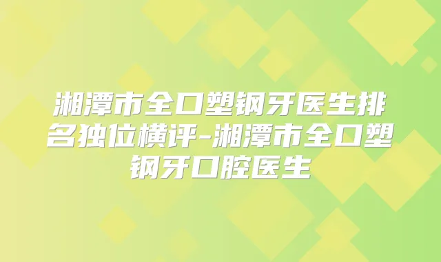 湘潭市全口塑钢牙医生排名独位横评-湘潭市全口塑钢牙口腔医生