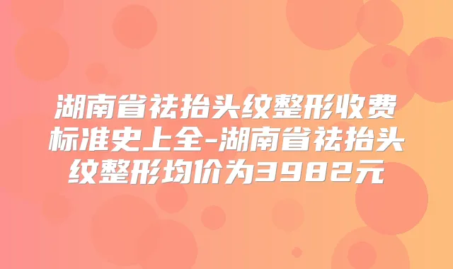湖南省祛抬头纹整形收费标准史上全-湖南省祛抬头纹整形均价为3982元
