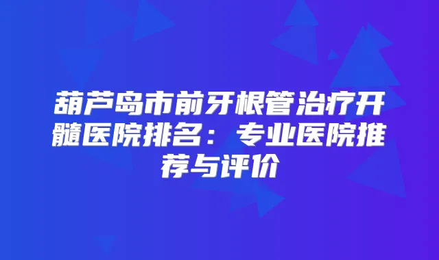葫芦岛市前牙根管开髓医院排名：专业医院推荐与评价