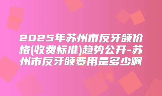 2025年苏州市反牙颌价格(收费标准)趋势公开-苏州市反牙颌费用是多少啊