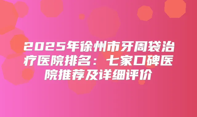 2025年徐州市牙周袋医院排名:七家口碑医院推荐及详细评价