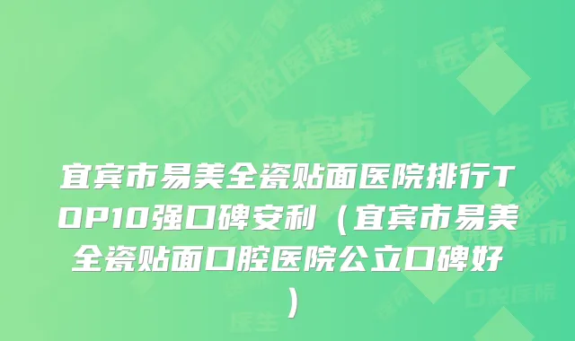 宜宾市易美全瓷贴面医院排行TOP10强口碑安利（宜宾市易美全瓷贴面口腔医院公立口碑好）