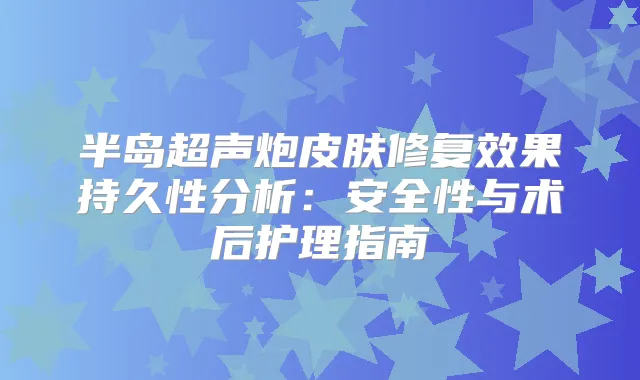半岛超声炮皮肤修复效果持久性分析:安全性与术后护理指南