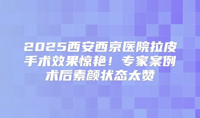 2025西安西京医院拉皮手术效果惊艳！专家案例术后素颜状态太赞