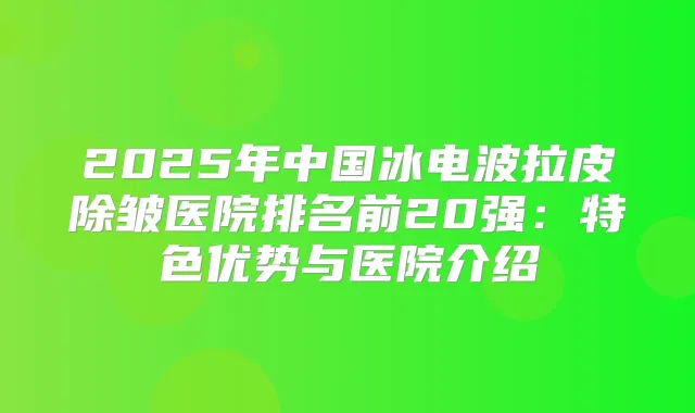 2025年中国冰电波拉皮除皱医院排名前20强:特色优势与医院介绍