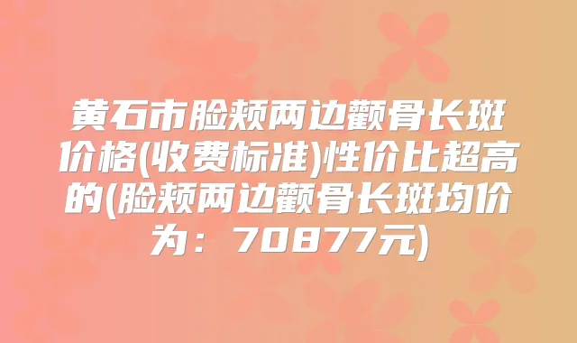 黄石市脸颊两边颧骨长斑价格(收费标准)性价比超高的(脸颊两边颧骨长斑均价为：70877元)