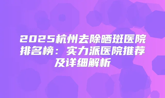 2025杭州去除晒斑医院排名榜:实力派医院推荐及详细解析