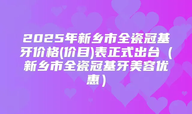 2025年新乡市全瓷冠基牙价格(价目)表正式出台（新乡市全瓷冠基牙美容优惠）