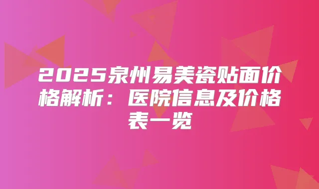 2025泉州易美瓷贴面价格解析：医院信息及价格表一览