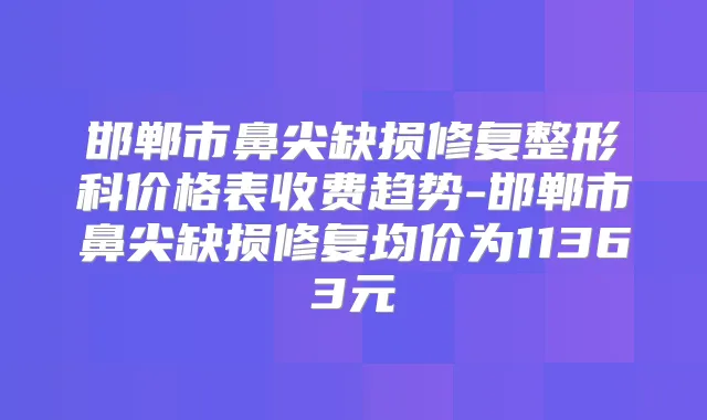 邯郸市鼻尖缺损修复整形科价格表收费趋势-邯郸市鼻尖缺损修复均价为11363元